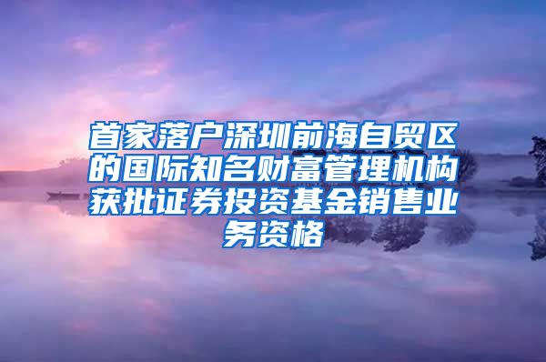 首家落户深圳前海自贸区的国际知名财富管理机构获批证券投资基金销售业务资格