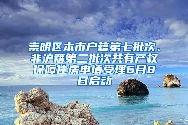 崇明区本市户籍第七批次、非沪籍第二批次共有产权保障住房申请受理6月8日启动