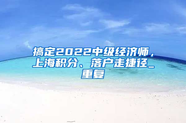 搞定2022中级经济师，上海积分、落户走捷径_重复