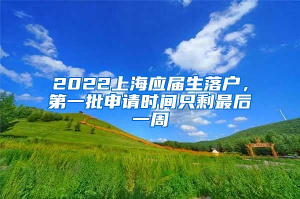 2022上海应届生落户，第一批申请时间只剩最后一周