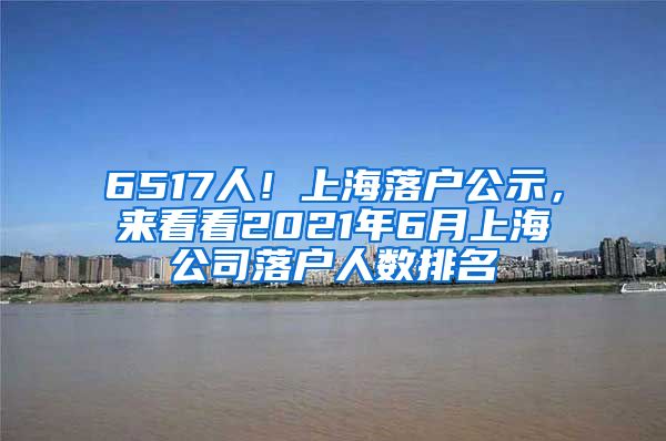6517人！上海落户公示，来看看2021年6月上海公司落户人数排名
