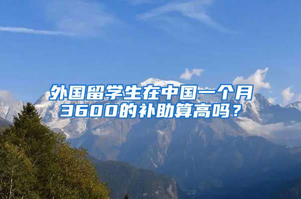 外国留学生在中国一个月3600的补助算高吗？