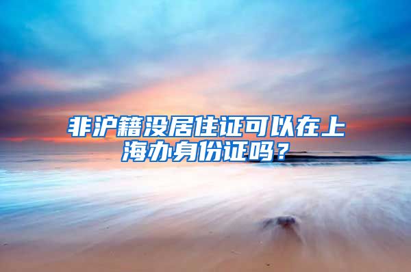 非沪籍没居住证可以在上海办身份证吗？