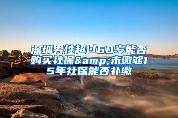 深圳男性超过60岁能否购买社保&未缴够15年社保能否补缴