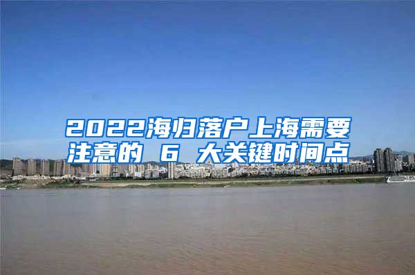 2022海归落户上海需要注意的 6 大关键时间点