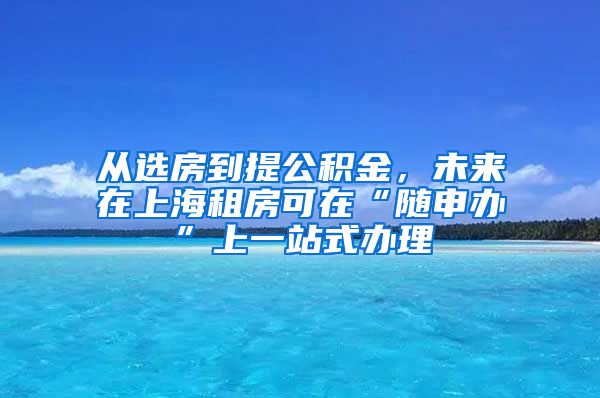 从选房到提公积金，未来在上海租房可在“随申办”上一站式办理