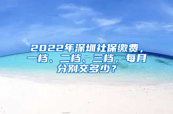 2022年深圳社保缴费，一档、二档、三档，每月分别交多少？