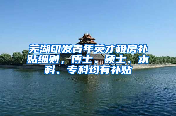 芜湖印发青年英才租房补贴细则，博士、硕士、本科、专科均有补贴
