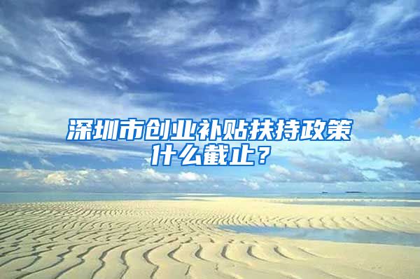 深圳市创业补贴扶持政策什么截止？