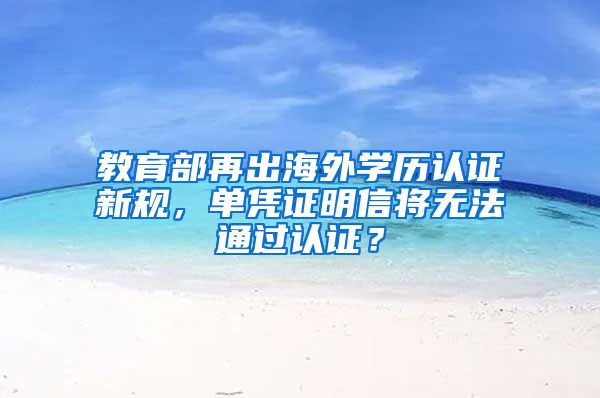 教育部再出海外学历认证新规，单凭证明信将无法通过认证？