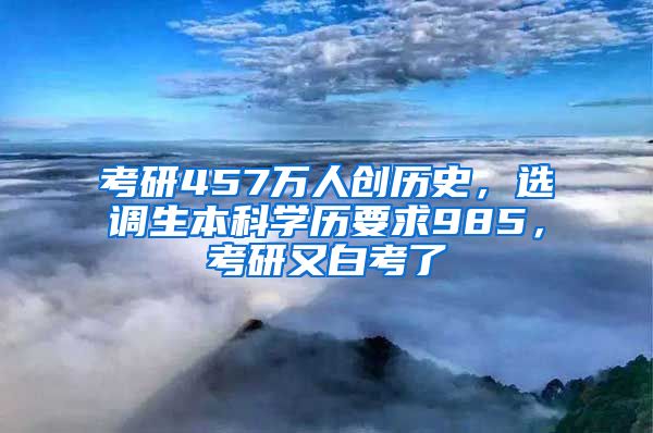 考研457万人创历史，选调生本科学历要求985，考研又白考了