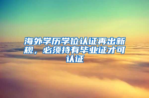 海外学历学位认证再出新规，必须持有毕业证才可认证