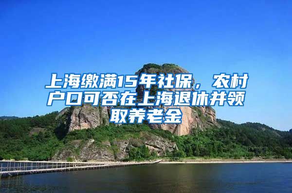 上海缴满15年社保，农村户口可否在上海退休并领取养老金
