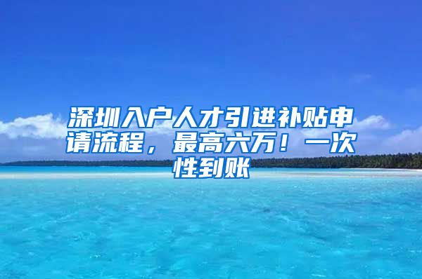 深圳入户人才引进补贴申请流程，最高六万！一次性到账