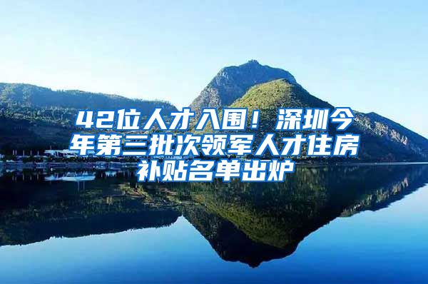 42位人才入围！深圳今年第三批次领军人才住房补贴名单出炉