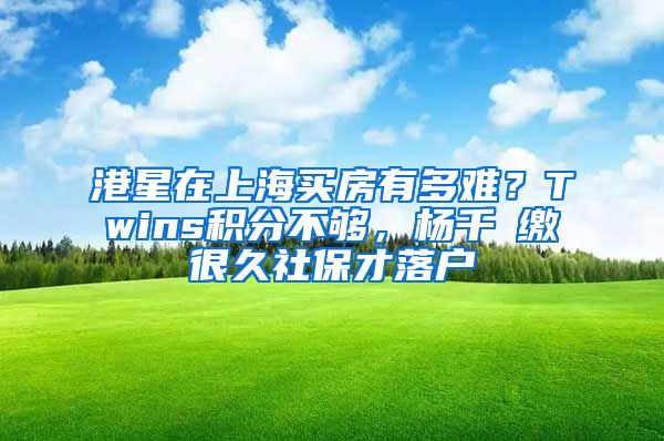 港星在上海买房有多难？Twins积分不够，杨千嬅缴很久社保才落户