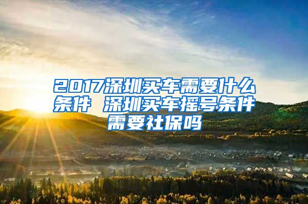 2017深圳买车需要什么条件 深圳买车摇号条件需要社保吗