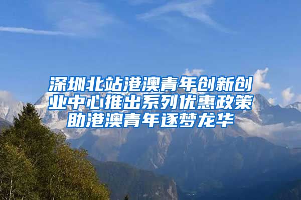 深圳北站港澳青年创新创业中心推出系列优惠政策助港澳青年逐梦龙华