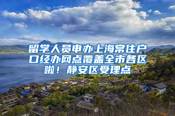 留学人员申办上海常住户口经办网点覆盖全市各区啦！静安区受理点