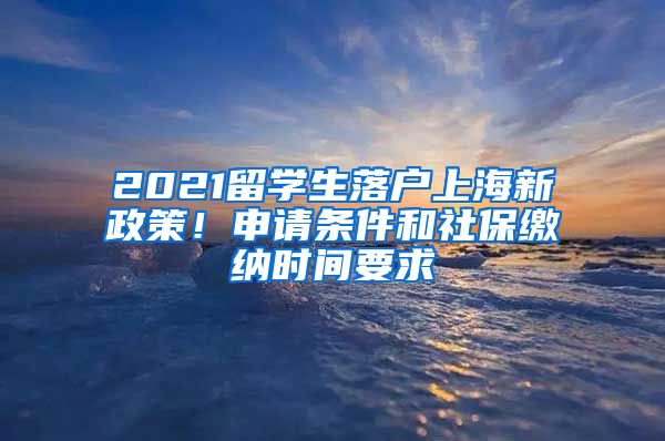 2021留学生落户上海新政策！申请条件和社保缴纳时间要求