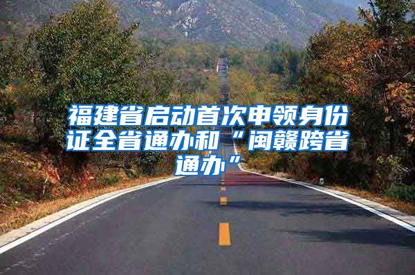 福建省启动首次申领身份证全省通办和“闽赣跨省通办”