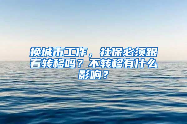 换城市工作，社保必须跟着转移吗？不转移有什么影响？