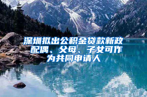 深圳拟出公积金贷款新政 配偶、父母、子女可作为共同申请人