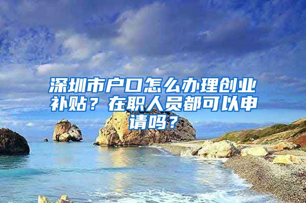 深圳市户口怎么办理创业补贴？在职人员都可以申请吗？