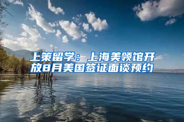 上策留学：上海美领馆开放8月美国签证面谈预约