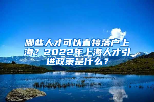 哪些人才可以直接落户上海？2022年上海人才引进政策是什么？