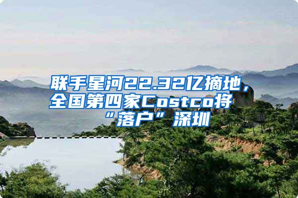 联手星河22.32亿摘地，全国第四家Costco将“落户”深圳