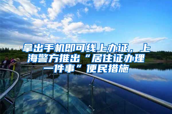 拿出手机即可线上办证，上海警方推出“居住证办理一件事”便民措施