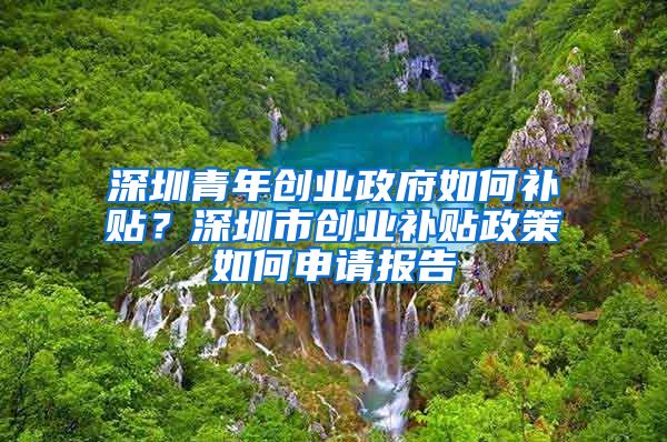 深圳青年创业政府如何补贴？深圳市创业补贴政策如何申请报告