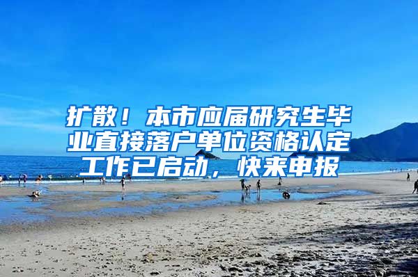 扩散！本市应届研究生毕业直接落户单位资格认定工作已启动，快来申报