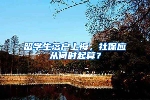 留学生落户上海，社保应从何时起算？