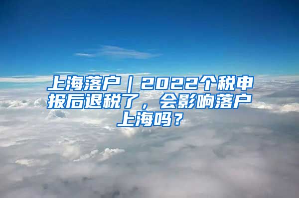 上海落户｜2022个税申报后退税了，会影响落户上海吗？