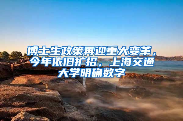 博士生政策再迎重大变革，今年依旧扩招，上海交通大学明确数字