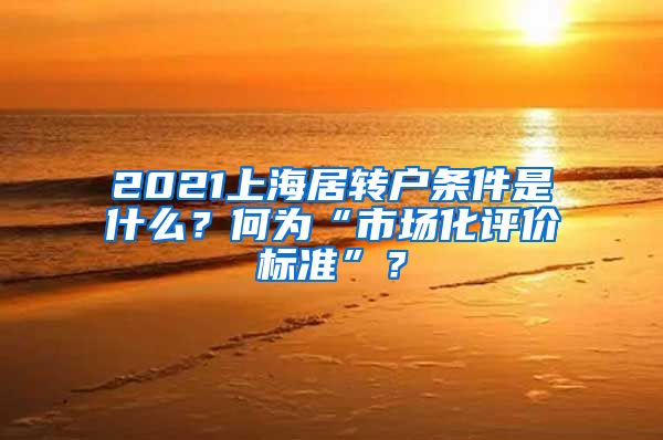 2021上海居转户条件是什么？何为“市场化评价标准”？