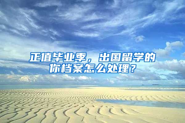 正值毕业季，出国留学的你档案怎么处理？