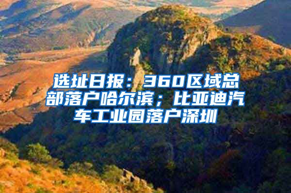 选址日报：360区域总部落户哈尔滨；比亚迪汽车工业园落户深圳