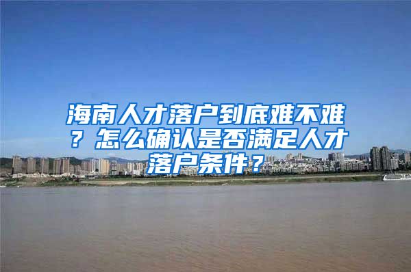 海南人才落户到底难不难？怎么确认是否满足人才落户条件？