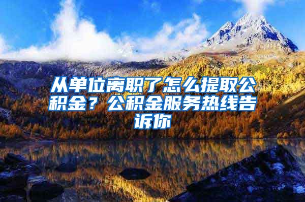 从单位离职了怎么提取公积金？公积金服务热线告诉你