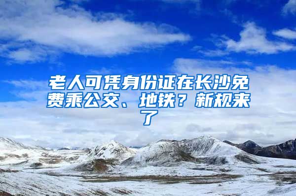 老人可凭身份证在长沙免费乘公交、地铁？新规来了