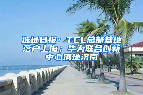 选址日报：TCL总部基地落户上海；华为联合创新中心落地济南