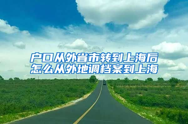 户口从外省市转到上海后怎么从外地调档案到上海