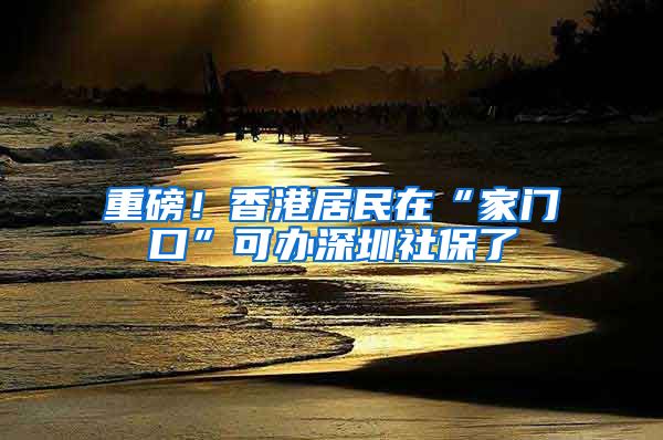 重磅！香港居民在“家门口”可办深圳社保了