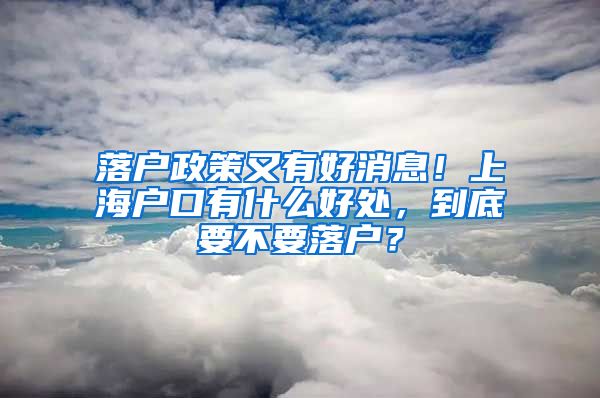 落户政策又有好消息！上海户口有什么好处，到底要不要落户？