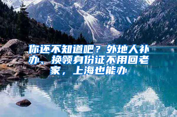 你还不知道吧？外地人补办、换领身份证不用回老家，上海也能办