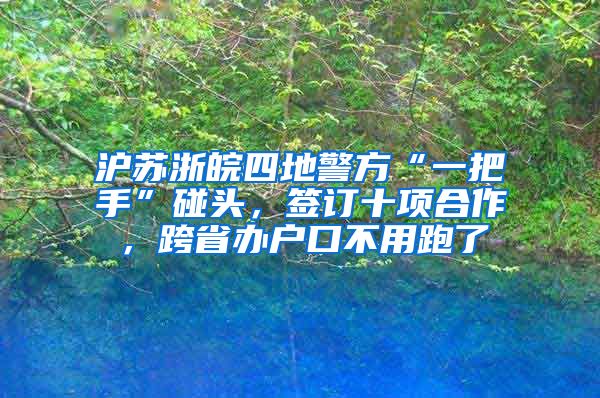 沪苏浙皖四地警方“一把手”碰头，签订十项合作，跨省办户口不用跑了