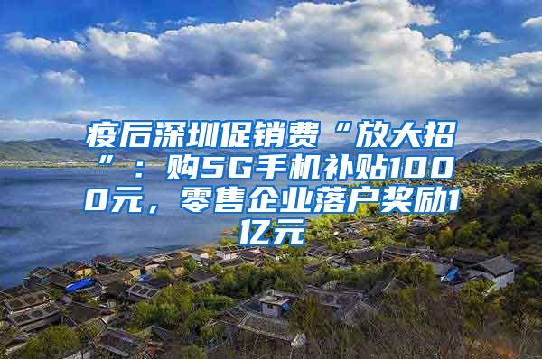 疫后深圳促销费“放大招”：购5G手机补贴1000元，零售企业落户奖励1亿元